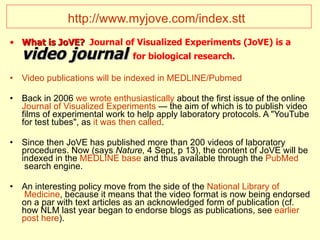 http://www.myjove.com/index.stt   What is JoVE?   Journal of Visualized Experiments (JoVE) is a  video journal   for biological research.   Video   publications   will   be   indexed  in MEDLINE/ Pubmed Back in 2006  we   wrote   enthusiastically  about the first issue of the online  Journal   of   Visualized   Experiments  — the aim of which is to publish video films of experimental work to help apply laboratory protocols. A "YouTube for test tubes", as  it  was   then   called . Since then JoVE has published more than 200 videos of laboratory procedures. Now (says  Nature,  4 Sept, p 13), the content of JoVE will be indexed in the  MEDLINE base  and thus available through the  PubMed  search engine.  An interesting policy move from the side of the  National   Library   of  Medicine , because it means that the video format is now being endorsed on a par with text articles as an acknowledged form of publication (cf. how NLM last year began to endorse blogs as publications, see  earlier   post   here ).  