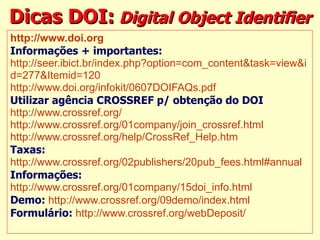 Dicas DOI:   Digital Object Identifier http://www.doi.org   Informações + importantes: http://seer.ibict.br/index.php?option=com_content&task=view&i d=277& Itemid =120   http://www.doi.org/infokit/0607DOIFAQs.pdf   Utilizar agência CROSSREF p/ obtenção do DOI http://www.crossref.org/   http://www.crossref.org/01company/join_crossref.html   http://www.crossref.org/help/CrossRef_Help.htm   Taxas:   http://www.crossref.org/02publishers/20pub_fees.html#annual   Informações: http://www.crossref.org/01company/15doi_info.html   Demo:   http://www.crossref.org/09demo/index.html   Formulário:   http://www.crossref.org/webDeposit/   