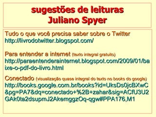 sugestões de leituras Juliano Spyer Tudo o que você precisa saber sobre o Twitter http://livrodotwitter.blogspot.com/   Para entender a internet  (texto integral gratuito) http://paraentenderainternet.blogspot.com/2009/01/ba ixe-o-pdf-do-livro.html    Conectado  (visualização quase integral do texto no books do google) http://books.google.com.br/books?id=UksDs0jcBXwC &pg=PA7&dq=conectado+%2B+zahar&sig=ACfU3U2 GAk0ta2dsupmJ2AkemggzOq-qgw#PPA176,M1 