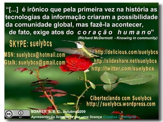 “ [...]  é irônico que pela primeira vez na história as tecnologias da informação criaram a possibilidade da comunidade global, mas fazê-la acontecer,  de fato, exige atos do  c o r a ç ã o   h u m a n o ” (Richard McDermott  - Knowing in community)   SKYPE: suelybcs MSN: suelybcs@hotmail.com Ciberteclando com Suelybcs http://suelybcs.wordpress.com http://twitter.com/suelybcs http://delicious.com/suelybcs http://slideshare.net/suelybcs Gtalk: suelybcs@gmail.com SOARES, S. B. C., outubro/2009  Apresentação licenciada por uma licença   Creative   Commons 