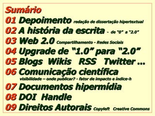 Sumário 01  Depoimento  redação de dissertação hipertextual 02  A história da escrita  -  de “0”  a “2.0” 03  Web 2.0  Compartilhamento - Redes Sociais   04  Upgrade de “1.0” para “2.0” 05  Blogs  Wikis  RSS  Twitter ... 06  Comunicação científica   visibilidade – onde publicar? - fator de impacto e índice-h 07  Documentos hipermídia   08  DOI  Handle   09  Direitos Autorais  Copyleft  Creative Commons 