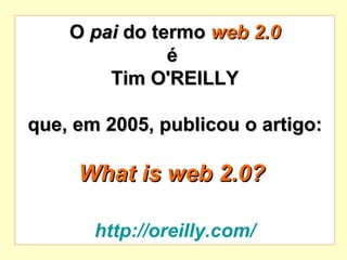 O  pai  do termo  web 2.0 é  Tim O'REILLY que, em 2005, publicou o artigo: What is web 2.0?   http://oreilly.com/ 
