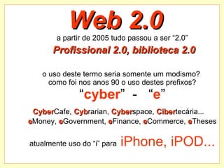 Web 2.0 a partir de 2005 tudo passou a ser “2.0”   Profissional 2.0, biblioteca 2.0 o uso deste termo seria somente um modismo?  como foi nos   anos 90 o uso destes prefixos? “ cyber ”  -  “ e ” Cyber Cafe,  Cyb rarian,  Cyber space,  Ciber tecária...   e Money,  e Government,  e Finance,  e Commerce,  e Theses atualmente uso do “i” para  iPhone, iPOD... 