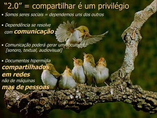 “ 2.0” = compartilhar é um privilégio Somos seres sociais = dependemos uns dos outros Dependência se resolve  com  comunicação Comunicação poderá gerar um documento  [sonoro, textual, audiovisual] Documentos hipermídia  compartilhados  em redes   não de máquinas  mas de   pessoas 