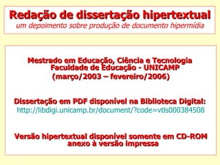 Redação de dissertação hipertextual um depoimento sobre produção de documento hipermídia Mestrado em Educação, Ciência e Tecnologia   Faculdade de Educação - UNICAMP  (março/2003 – fevereiro/2006) Dissertação em PDF disponível na Biblioteca Digital:   http://libdigi.unicamp.br/document/?code=vtls000384508 Versão hipertextual disponível somente em CD-ROM anexo à versão impressa   