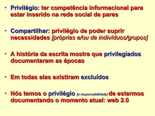 Privilégio:  ter competência informacional para estar inserido na rede social de pares Compartilhar:  privilégio de poder suprir necessidades  [próprias e/ou de indivíduos/grupos] A história da escrita mostra que  privilegiados  documentaram as épocas  Em todas elas existiram  excluídos Nós temos o  privilégio  [e responsabilidade]   de estarmos documentando o momento atual: web 2.0 