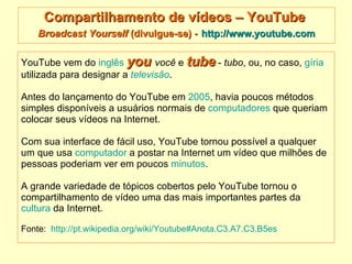 Compartilhamento de vídeos – YouTube  Broadcast Yourself  (divulgue-se) -   http://www.youtube.com YouTube vem do  inglês   you   você  e  tube  -  tubo , ou, no caso,  gíria   utilizada para designar a  televisão .  Antes do lançamento do YouTube em  2005 , havia poucos métodos simples disponíveis a usuários normais de  computadores  que queriam  colocar seus vídeos na Internet.  Com sua interface de fácil uso, YouTube tornou possível a qualquer  um que usa  computador  a postar na Internet um vídeo que milhões de  pessoas poderiam ver em poucos  minutos .  A grande variedade de tópicos cobertos pelo YouTube tornou o  compartilhamento de vídeo uma das mais importantes partes da  cultura  da Internet.   Fonte:  http://pt.wikipedia.org/wiki/Youtube#Anota.C3.A7.C3.B5es   