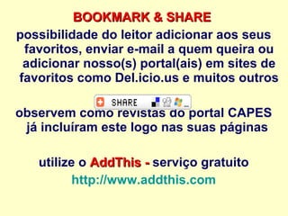 BOOKMARK & SHARE   possibilidade do leitor adicionar aos seus favoritos, enviar e-mail a quem queira ou adicionar nosso(s) portal(ais) em sites de favoritos como Del.icio.us e muitos outros observem como revistas do portal CAPES já incluíram este logo nas suas páginas  utilize o  AddThis -  serviço gratuito http://www.addthis.com   