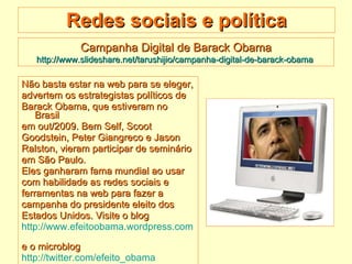 Redes sociais e política Não basta estar na web para se eleger,  advertem os estrategistas políticos de  Barack Obama, que estiveram no Brasil  em out/2009. Bem Self, Scoot  Goodstein, Peter Giangreco e Jason  Ralston, vieram participar de seminário  em São Paulo.  Eles ganharam fama mundial ao usar  com habilidade as redes sociais e  ferramentas na web para fazer a  campanha do presidente eleito dos  Estados Unidos. Visite o blog  http://www.efeitoobama.wordpress.com   e o microblog http://twitter.com/efeito_obama   Campanha Digital de Barack Obama http://www.slideshare.net/tarushijio/campanha-digital-de-barack-obama   