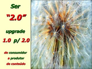 Ser  “ 2.0”   upgrade  1.0  p/   2.0 de  consumidor  a  produtor de conteúdo 