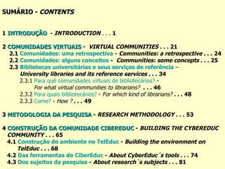 SUMÁRIO -  CONTENTS 1   INTRODUÇÃO   -  INTRODUCTION   . . .  1 2  COMUNIDADES VIRTUAIS  -  VIRTUAL COMMUNITIES   . . . 21 2.1  Comunidades: uma retrospectiva   -  Communities: a retrospective  . . .   24 2.2  Comunidades: alguns conceitos   -  Communities: some concepts  . . . 25   2.3  Bibliotecas universitárias e seus serviços de referência  –  University libraries and its reference services  . . .   34 2.3.1  Para quê comunidades virtuais de bibliotecários?   -  For what virtual communities to librarians?  . . .   46 2.3.2  Para quais bibliotecários?   -  For which kind of librarians?   . . .   48 2.3.3  Como?  -  How ?   . . .   49 3  METODOLOGIA DA PESQUISA  -  RESEARCH METHODOLOGY  . . .   53 4  CONSTRUÇÃO DA COMUNIDADE CIBEREDUC  -  BUILDING THE CYBEREDUC  COMMUNITY  . . . 65 4.1  Construção  do  ambiente  no  TelEduc  -  Building the environment on  TelEduc  . . .  68 4.2  Das ferramentas do  CiberEduc  -  About CyberEduc´s tools  . . . 74 4.3  Dos sujeitos da pesquisa  -  About research´s subjects  . . . 81 