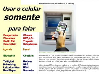 Usar o celular  somente para falar Despertador Câmera Filmadora MP3,4,5... Rádio FM Torpedo Calendário Calculadora   Agenda    E-mail Bluetooth  Check-in  TVdigital Modem M-banking GPS Leitor/cartões  MSN RealPlayer Gravador  