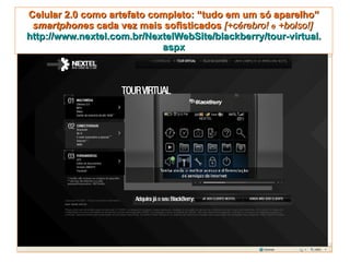 Celular 2.0 como artefato completo: “tudo em um só aparelho” smartphones  cada vez mais sofisticados  [+cérebro!  e  +bolso!]   http://www.nextel.com.br/NextelWebSite/blackberry/tour-virtual. aspx 
