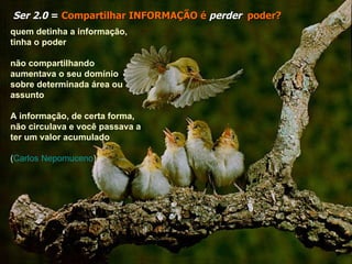 Ser 2.0  =  Compartilhar INFORMAÇÃO é   perder   poder? quem detinha a informação, tinha o poder não compartilhando aumentava o seu domínio sobre determinada área ou assunto   A informação, de certa forma, não circulava e você passava a ter um valor acumulado   ( Carlos Nepomuceno ) 