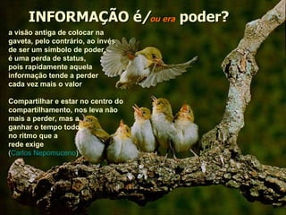 INFORMAÇÃO é / ou era   poder? a visão antiga de colocar na gaveta, pelo contrário, ao invés de ser um símbolo de poder,  é uma perda de status,  pois rapidamente aquela  informação tende a perder cada vez mais o valor Compartilhar e estar no centro do compartilhamento, nos leva não mais a perder, mas a ganhar o tempo todo,  no ritmo que a  rede exige ( Carlos Nepomuceno ) 