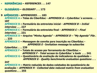 REFERÊNCIAS  –  REFERENCES  . . .   147 GLOSSÁRIO  –  GLOSSARY  . . .   173 9  APÊNDICES  -  APPENDIXES  . . .   183 APÊNDICE A  – Telas do CiberEduc -  APPENDIX A – CyberEduc´s screens . . .   187 APÊNDICE B  – Formulário da entrevista inicial -  APPENDIX B – Initial interview  . . .   227 APÊNDICE C  – Formulário da entrevista final -  APPENDIX C – Final interview  . . . 231 APÊNDICE D  – Arquivo “Minha Agenda” -  APPENDIX D – “My Agenda” File  . . .   233 APÊNDICE E  – Mensagem de convite para inscrição no CiberEduc -  APPENDIX E -  Invitation message to subscribe CyberEduc . . .  239 APÊNDICE F  – Totais de acesso por ferramenta do CiberEduc –  APPENDIX F - Total access to CyberEduc´s tools  . . .   241 APÊNDICE G  – Questionário de avaliação de indicadores de qualidade –  APPENDIX G - Quality benchmarks evaluation questions  . . .   247 APÊNDICE H  – Matriz reduzida de dados coletados do questionário de avaliação –  APPENDIX H - Collected data reduced matrix from evaluation questions  . . .  255 