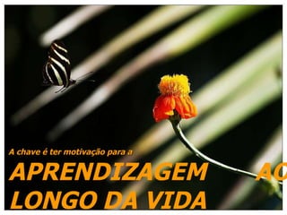 A chave é ter motivação para a  APRENDIZAGEM  AO LONGO DA VIDA 