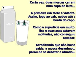 Certa vez, duas moscas caíram num copo de leite... A primeira era forte e valente. Assim, logo ao cair, nadou até a borda do copo. Como a superfície era muito  lisa e suas asas estavam molhadas, não conseguiu escapar. Acreditando que não havia saída, a mosca desanimou, parou de se debater e afundou. 