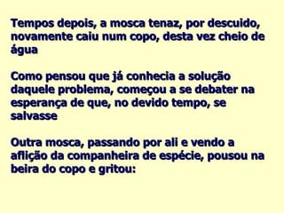 Tempos depois, a mosca tenaz, por descuido, novamente caiu num copo, desta vez cheio de água Como pensou que já conhecia a solução daquele problema, começou a se debater na esperança de que, no devido tempo, se salvasse Outra mosca, passando por ali e vendo a aflição da companheira de espécie, pousou na beira do copo e gritou: 