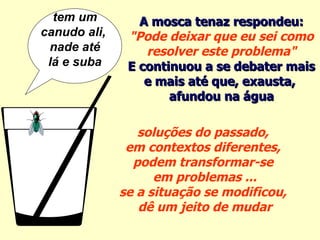 soluções do passado,  em contextos diferentes,  podem transformar-se  em problemas ... se a situação se modificou,  dê um jeito de mudar tem um canudo ali,  nade até lá e suba A mosca tenaz respondeu: "Pode deixar que eu sei como resolver este problema" E continuou a se debater mais  e mais até que, exausta,  afundou na água 