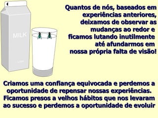 Quantos de nós, baseados em experiências anteriores, deixamos de observar as mudanças ao redor e  ficamos lutando inutilmente  até afundarmos em  nossa própria falta de visão! Criamos uma confiança equivocada e perdemos a oportunidade de repensar nossas experiências. Ficamos presos a velhos hábitos que nos levaram ao sucesso e perdemos a oportunidade de evoluir 