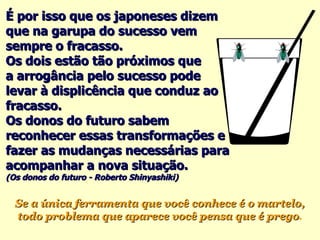 É por isso que os japoneses dizem que na garupa do sucesso vem sempre o fracasso.  Os dois estão tão próximos que  a arrogância pelo sucesso pode levar à displicência que conduz ao fracasso. Os donos do futuro sabem reconhecer essas transformações e fazer as mudanças necessárias para acompanhar a nova situação. (Os donos do futuro - Roberto Shinyashiki) Se a única ferramenta que você conhece é o martelo, todo problema que aparece você pensa que é prego . 