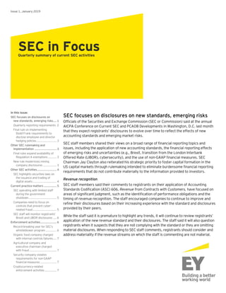 SEC focuses on disclosures on new standards, emerging risks
Officials of the Securities and Exchange Commission (SEC or Commission) said at the annual
AICPA Conference on Current SEC and PCAOB Developments in Washington, D.C. last month
that they expect registrants’ disclosures to evolve over time to reflect the effects of new
accounting standards and emerging market risks.
SEC staff members shared their views on a broad range of financial reporting topics and
issues, including the application of new accounting standards, the financial reporting effects
of emerging risks and uncertainties (e.g., Brexit, transition from the London Interbank
Offered Rate (LIBOR), cybersecurity), and the use of non-GAAP financial measures. SEC
Chairman Jay Clayton also reiterated his strategic priority to foster capital formation in the
US capital markets through rulemaking intended to eliminate burdensome financial reporting
requirements that do not contribute materially to the information provided to investors.
Revenue recognition
SEC staff members said their comments to registrants on their application of Accounting
Standards Codification (ASC) 606, Revenue from Contracts with Customers, have focused on
areas of significant judgment, such as the identification of performance obligations and the
timing of revenue recognition. The staff encouraged companies to continue to improve and
refine their disclosures based on their increasing experience with the standard and disclosures
provided by their peers.
While the staff said it is premature to highlight any trends, it will continue to review registrants’
application of the new revenue standard and their disclosures. The staff said it will also question
registrants when it suspects that they are not complying with the standard or they are omitting
material disclosures. When responding to SEC staff comments, registrants should consider and
address materiality if the revenue streams on which the staff is commenting are not material.
Issue 1, January 2019
SEC in FocusQuarterly summary of current SEC activities
In this issue:
SEC focuses on disclosures on
new standards, emerging risks.... 1
Quarterly reporting requirements 2
Final rule on implementing
Dodd-Frank requirements to
disclose employee and director
hedging policies........................ 3
Other SEC rulemaking and
implementation .......................... 3
Final rules expand availability of
Regulation A exemptions.......... 3
New rule modernizes mining
company disclosures ................ 3
Other SEC activities....................... 4
SEC highlights securities laws on
the issuance and trading of
digital assets............................ 4
Current practice matters ............... 5
SEC operating with limited staff
during the government
shutdown................................. 5
Companies need to focus on
controls that prevent cyber-
related fraud............................ 5
SEC staff will monitor registrants’
Brexit and LIBOR disclosures .... 6
Enforcement activities................... 6
Record-breaking year for SEC’s
whistleblower program............. 6
Organic food company charged
with internal controls failures.... 7
Agricultural company and
executive chairman charged
with fraud ................................ 7
Security company violates
requirements for non-GAAP
financial measures ................... 7
Cryptocurrency-related
enforcement activities.............. 7
 