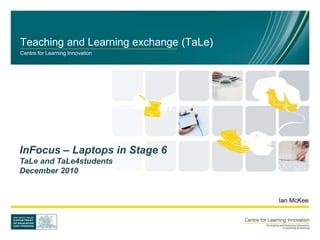Teaching and Learning exchange (TaLe)
Centre for Learning Innovation
Ian McKee
InFocus – Laptops in Stage 6
TaLe and TaLe4students
December 2010
 