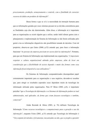 processamento, produção, armazenamento e controle, com a finalidade de converter
recursos de dados em produtos de informação”.
Dessa forma o que se vê é a necessidade da interação humana para
que as informações geradas por esses sistemas possam ter as devidas consistências para
as finalidades cuja elas são determinadas. Além disso, a informação só é importante
para as organizações se existir alguém que a utilize, sendo inútil efetuar gastos com o
planejamento e implementação de Sistema de Informação se não forem utilizadas pelo
gestor e/ou as informações disponíveis não possibilitem tomada de decisões. Com tal
propósito, observa-se que Gates (2000, p.32) entende que, para fazer a informação
funcionar “As pessoas da empresa precisam ter acesso fácil às informações”. Portanto,
para que um Sistema de Informação seja implementado nas organizações, “é importante
respeitar a cultura organizacional adotada pelas empresas, além de levar em
consideração que a flexibilidade do acesso depende e muito das formas como essa
informação ficará disponível a seus utilizadores.”
Os Sistemas de Informação computadorizados desempenham papel
extremamente importante para as organizações e seus negócios, devendo-se ressaltar
que, para atingir os resultados esperados esses dependem muito da tecnologia da
informação utilizada pelas organizações. Para O’ Brien (2002, p.8), é importante
perceber “que a Tecnologia da Informação e os Sistemas de Informação podem ser mal
administrados, mal aplicados, de forma que criam fracasso tecnológico e também,
comercial.”
Ainda Rezende & Abreu (2001, p. 76) definem Tecnologia da
Informação “Como recursos tecnológicos e computacionais para a geração e uso da
informação”, enquanto Foina (2001, p.31) entende que Tecnologia da Informação é
“Um conjunto de métodos e ferramentas, mecanizadas ou não, que se propõe a garantir
 