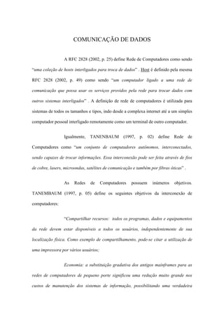 COMUNICAÇÃO DE DADOS
A RFC 2828 (2002, p. 25) define Rede de Computadores como sendo
“uma coleção de hosts interligados para troca de dados” . Host é definido pela mesma
RFC 2828 (2002, p. 49) como sendo “um computador ligado a uma rede de
comunicação que possa usar os serviços providos pela rede para trocar dados com
outros sistemas interligados” . A definição de rede de computadores é utilizada para
sistemas de todos os tamanhos e tipos, indo desde a complexa internet até a um simples
computador pessoal interligado remotamente como um terminal de outro computador.
Igualmente, TANENBAUM (1997, p. 02) define Rede de
Computadores como “um conjunto de computadores autônomos, interconectados,
sendo capazes de trocar informações. Essa interconexão pode ser feita através de fios
de cobre, lasers, microondas, satélites de comunicação e também por fibras óticas” .
As Redes de Computadores possuem inúmeros objetivos.
TANEMBAUM (1997, p. 05) define os seguintes objetivos da interconexão de
computadores:
“Compartilhar recursos: todos os programas, dados e equipamentos
da rede devem estar disponíveis a todos os usuários, independentemente de sua
localização física. Como exemplo de compartilhamento, pode-se citar a utilização de
uma impressora por vários usuários;
Economia: a substituição gradativa dos antigos mainframes para as
redes de computadores de pequeno porte significou uma redução muito grande nos
custos de manutenção dos sistemas de informação, possibilitando uma verdadeira
 