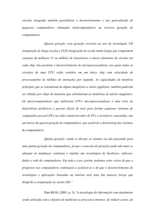 circuito integrado também possibilitou o desenvolvimento e uso generalizado de
pequenos computadores chamados minicomputadores na terceira geração de
computadores.
Quarta geração: esta geração recorreu ao uso de tecnologias LSI
(integração de larga escala) e VLSI (integração de escala muito larga) que comprimem
centenas de milhares 11 ou milhões de transistores e outros elementos de circuito em
cada chip. Isto permitiu o desenvolvimento de microprocessadores, nos quais todos os
circuitos de uma CPU estão contidos em um único chip com velocidade de
processamento de milhões de instruções por segundo. As capacidades de memória
principal, que se estenderam de alguns megabytes a vários gigabytes, também puderam
ser obtidas por chips de memória que substituíram as memórias de núcleo magnético.
Os microcomputadores que utilizaram CPUs microprocessadoras e uma série de
dispositivos periféricos e pacotes fáceis de usar para formar pequenos sistemas de
computador pessoal (PC) ou redes cliente/servidor de PCs e servidores conectados, são
um marco da quarta geração de computadores, que acelerou o downsizing dos sistemas
de computadores.
Quinta geração: ainda se discute se estamos ou não passando para
uma quinta geração de computadores, já que o conceito de gerações pode não mais se
adequar às mudanças contínuas e rápidas nas tecnologias de hardware, software,
dados e rede de computadores. Em todo o caso, porém, podemos estar certos de que o
progresso nos computadores continuará a acelerar-se e de que o desenvolvimento de
tecnologias e aplicações baseadas na internet será uma das maiores forças que
dirigirão a computação no século XXI.”
Para BEAL (2001, p. 3), “a tecnologia da informação vem atualmente
sendo utilizada com o objetivo de melhorar os processos internos, de reduzir custos, de
 
