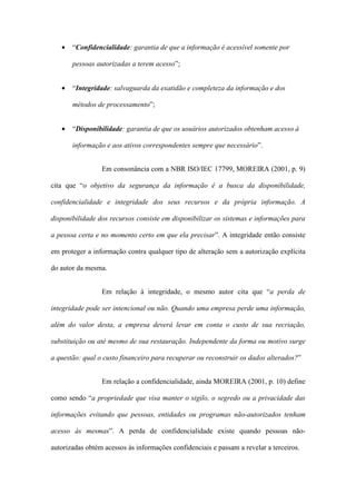 • “Confidencialidade: garantia de que a informação é acessível somente por
pessoas autorizadas a terem acesso”;
• “Integridade: salvaguarda da exatidão e completeza da informação e dos
métodos de processamento”;
• “Disponibilidade: garantia de que os usuários autorizados obtenham acesso à
informação e aos ativos correspondentes sempre que necessário”.
Em consonância com a NBR ISO/IEC 17799, MOREIRA (2001, p. 9)
cita que “o objetivo da segurança da informação é a busca da disponibilidade,
confidencialidade e integridade dos seus recursos e da própria informação. A
disponibilidade dos recursos consiste em disponibilizar os sistemas e informações para
a pessoa certa e no momento certo em que ela precisar”. A integridade então consiste
em proteger a informação contra qualquer tipo de alteração sem a autorização explícita
do autor da mesma.
Em relação à integridade, o mesmo autor cita que “a perda de
integridade pode ser intencional ou não. Quando uma empresa perde uma informação,
além do valor desta, a empresa deverá levar em conta o custo de sua recriação,
substituição ou até mesmo de sua restauração. Independente da forma ou motivo surge
a questão: qual o custo financeiro para recuperar ou reconstruir os dados alterados?”
Em relação a confidencialidade, ainda MOREIRA (2001, p. 10) define
como sendo “a propriedade que visa manter o sigilo, o segredo ou a privacidade das
informações evitando que pessoas, entidades ou programas não-autorizados tenham
acesso às mesmas”. A perda de confidencialidade existe quando pessoas não-
autorizadas obtém acessos às informações confidenciais e passam a revelar a terceiros.
 