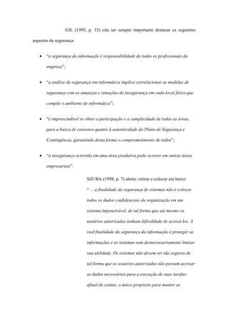 GIL (1995, p. 33) cita ser sempre importante destacar os seguintes
aspectos de segurança:
• “a segurança da informação é responsabilidade de todos os profissionais da
empresa”;
• “a análise de segurança em informática implica correlacionar as medidas de
segurança com as ameaças e situações de insegurança em cada local físico que
compõe o ambiente de informática”;
• “é imprescindível se obter a participação e a cumplicidade de todas as áreas,
para a busca de consenso quanto à autenticidade do Plano de Segurança e
Contingência, garantindo desta forma o comprometimento de todos”;
• “a insegurança ocorrida em uma área produtiva pode ocorrer em outras áreas
empresariais”.
SZUBA (1998, p. 7) alerta: retirar e colocar em baixo
“ ... a finalidade da segurança de sistemas não é colocar
todos os dados confidenciais da organização em um
sistema impenetrável, de tal forma que até mesmo os
usuários autorizados tenham dificuldade de acessá-los. A
real finalidade da segurança da informação é proteger as
informações e os sistemas sem desnecessariamente limitar
sua utilidade. Os sistemas não devem ser tão seguros de
tal forma que os usuários autorizados não possam acessar
os dados necessários para a execução de suas tarefas:
afinal de contas, o único propósito para manter as
 
