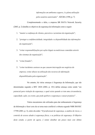informações em ambientes seguros, é a plena utilização
pelos usuários autorizados” . SZUBA (1998, p. 7)
Complementando a idéia, a empresa BR DATA Network Security
(2003, p. 2) detalha os objetivos da segurança da informação como a seguir:
1. “manter a confiança de clientes, parceiros e acionistas da organização”;
2. “proteger a confidencialidade, integridade e a disponibilidade das informações
da organização”;
3. “evitar responsabilizações por ações ilegais ou maliciosas cometidas através
dos sistemas da organização”;
4. “evitar fraudes”;
5. “evitar incidentes custosos ou que causem interrupção nos negócios da
empresa; evitar abusos na utilização dos recursos de informação
disponibilizados pela organização”.
No entanto, há várias ameaças à Segurança da Informação, que são
denominadas segundo a RFC 2828 (2002, p. 101) define ameaça como sendo “um
potencial para violação da segurança, o qual existe quando se tem uma circunstância,
capacidade, ação, ou evento, que pode quebrar a segurança e causar prejuízos” .
Vários mecanismos são utilizados para dar embasamento à Segurança
da Informação e fazer com ela se torna mais confiável e robusta segundo NBR ISO/IEC
17799 (2001, p. 3), entre ela estão: “O profissional de segurança, a análise de riscos, o
controle de acesso aliado à segurança física, e as políticas de segurança. O Objetivo
deste estudo, a partir de agora, é tentar detalhar um pouco mais este último
 