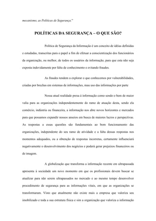 mecanismo, as Políticas de Segurança.”
POLÍTICAS DA SEGURANÇA – O QUE SÃO?
Política de Segurança da Informação é um conceito de idéias definidas
e estudadas, transcritas para o papel a fim de efetuar a conscientização dos funcionários
da organização, ou melhor, de todos os usuários da informação, para que esta não seja
exposta indevidamente por falta de conhecimento e evitando fraudes.
As fraudes tendem a explorar o que conhecemos por vulnerabilidades,
criadas por brechas em sistemas de informações, mau uso das informações por parte
Nossa atual realidade presa à informação como sendo o bem de maior
valia para as organizações independentemente do ramo de atuação desta, sendo ela
comércio, indústria ou financeira, a informação nos abre novos horizontes e mercados
para que possamos expandir nossos anseios em busca de maiores lucros e perspectivas.
As respostas a essas questões são fundamentais ao bom funcionamento das
organizações, independente do seu ramo de atividade e a falta dessas respostas nos
momentos adequados, ou a obtenção de respostas incorretas, certamente influenciará
negativamente o desenvolvimento dos negócios e poderá gerar prejuízos financeiros ou
de imagem.
A globalização que transforma a informação recente em ultrapassada
apresenta à sociedade um novo momento em que os profissionais devem buscar se
atualizar para não serem ultrapassados no mercado e ao mesmo tempo desenvolver
procedimento de segurança para as informações vitais, em que as organizações se
transformaram. Visto que atualmente não existe mais a empresa que valoriza seu
imobilizado e toda a sua estrutura física e sim a organização que valoriza a informação
 
