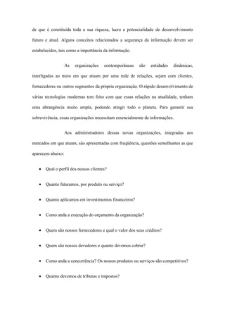 de que é constituída toda a sua riqueza, lucro e potencialidade de desenvolvimento
futuro e atual. Alguns conceitos relacionados a segurança da informação devem ser
estabelecidos, tais como a importância da informação.
As organizações contemporâneas são entidades dinâmicas,
interligadas ao meio em que atuam por uma rede de relações, sejam com clientes,
fornecedores ou outros segmentos da própria organização. O rápido desenvolvimento de
várias tecnologias modernas tem feito com que essas relações na atualidade, tenham
uma abrangência muito ampla, podendo atingir todo o planeta. Para garantir sua
sobrevivência, essas organizações necessitam essencialmente de informações.
Aos administradores dessas novas organizações, integradas aos
mercados em que atuam, são apresentadas com freqüência, questões semelhantes as que
aparecem abaixo:
• Qual o perfil dos nossos clientes?
• Quanto faturamos, por produto ou serviço?
• Quanto aplicamos em investimentos financeiros?
• Como anda a execução do orçamento da organização?
• Quem são nossos fornecedores e qual o valor dos seus créditos?
• Quem são nossos devedores e quanto devemos cobrar?
• Como anda a concorrência? Os nossos produtos ou serviços são competitivos?
• Quanto devemos de tributos e impostos?
 