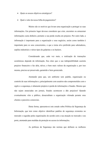 • Quais os nossos objetivos estratégicos?
• Qual o valor da nossa folha de pagamentos?
Muitos são os motivos que levam uma organização a proteger as suas
informações. Em primeiro lugar devesse considerar que criar, encontrar ou armazenar
informações custa dinheiro, portanto a sua perda resulta em prejuízo. Por outro lado, a
informação é importante para a organização e seus negócios, assim como também é
importante para os seus concorrentes, o que a torna alvo preferido para sabotadores,
espiões industriais e vários tipos de golpistas e ou hackers.
Considerando que, cada vez mais, a realização de transações
econômicas depende da informação, fica claro que a sua indisponibilidade acarreta
prejuízo financeiro e faz dela, talvez, o bem mais valioso da organização e, por isso
mesmo, precisa ser preservado, garantido e bem gerenciado.
Atentando para que, um ambiente sem padrão, organização ou
controle de suas informações e, principalmente com usuários não comprometidos com o
sigilo e a segurança, é altamente propício à perda de informações e fraudes. Mesmo que
não sejam anunciadas em jornais, fraudes acontecem a dão prejuízos! Quando
eventualmente vêm a público, desacreditam a organização vitimada perante seus
clientes e parceiros comerciais.
Desta forma, apresenta-se este estudo sobre Política de Segurança da
Informação, que tem como objetivo identificar padrões de segurança existentes no
mercado e seguidas pelas organizações de acordo com a sua atuação no mercado e seu
porte, atentando para medidas de proteção no acesso às informações.
As políticas de Segurança são normas que definem as melhores
 