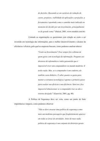 de decisões. Baseando-se em variáveis de redução de
custos, prejuízos, viabilidade de aplicações e projeções, a
ferramenta é apontada como o caminho mais indicado no
momento de decidir por um investimento, principalmente
os de grande soma.” (Haical, 2001, www.modulo.com.br)
Contudo as organizações se questionam com relação ao custo a ser
investido em tecnologia das informações, para o melhor desenvolvimento e alcance da
eficiência e eficácia, pela qual as empresas buscam, como podemos analisar abaixo:
“Custo ou Investimento? Esse sempre foi o dilema de
quem gasta com tecnologia da informação. Pergunte aos
diretores de informática e todos garantirão que é
impossível viver sem computadores no mundo moderno. E
terão razão. Mas, se o computador é um conforto, ele
também custa dinheiro. E saber quanto se gasta para
manter a estrutura tecnológica é apenas o primeiro passo
para avaliar sua eficácia e sua eficiência. Sem isso, fica
impossível dimensionar se o computador traz ou não o
retorno desejado.” (Gurovitz, 2001, pg. 40).
A Política de Segurança deve ser vista, como um ponto de forte
importância e impacto, como podemos observar:
“Não se deve encarar uma política de segurança como
mais um modismo passageiro que freqüentemente aparece
em todas as áreas de atividades. Antes de mais nada,
política de segurança é um conjunto de diretrizes gerais
 