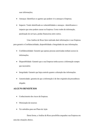 suas informações;
• Ameaças: Identificar os agentes que podem vir a ameaçar a Empresa;
• Impacto: Tendo identificado as vulnerabilidades e ameaças - identificamos o
impacto que estes podem causar na Empresa. Como roubo de informação,
paralisação de serviços, perdas financeiras entre outros.
Uma Análise de Risco bem realizada dará informações à sua Empresa
para garantir a Confidencialidade, disponibilidade e Integridade da suas informações.
• Confidencialidade: Garantir que apenas pessoas autorizadas tenham acesso às
informações.
• Disponibilidade: Garantir que a sua Empresa tenha acesso a informação sempre
que necessário.
• Integridade: Garantir que haja controle quanto a alteração das informações.
• Autenticidade: garantia de que a informação é de fato originária da procedência
alegada;
ALGUNS BENEFÍCIOS
• Conhecimento dos riscos da Empresa.
• Otimização de recursos
• Ter subsídios para um Plano de Ação
Desta forma, a Análise de Risco possibilita enquadrar sua Empresa em
uma das situações abaixo.
 