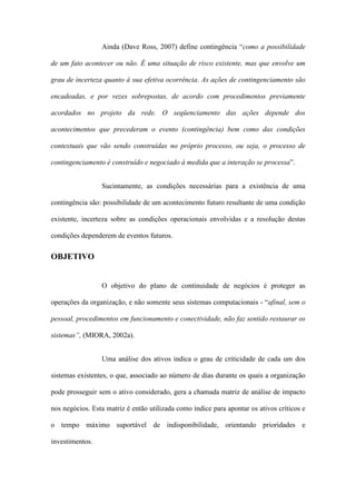 Ainda (Dave Ross, 2007) define contingência “como a possibilidade
de um fato acontecer ou não. É uma situação de risco existente, mas que envolve um
grau de incerteza quanto à sua efetiva ocorrência. As ações de contingenciamento são
encadeadas, e por vezes sobrepostas, de acordo com procedimentos previamente
acordados no projeto da rede. O seqüenciamento das ações depende dos
acontecimentos que precederam o evento (contingência) bem como das condições
contextuais que vão sendo construídas no próprio processo, ou seja, o processo de
contingenciamento é construído e negociado à medida que a interação se processa”.
Sucintamente, as condições necessárias para a existência de uma
contingência são: possibilidade de um acontecimento futuro resultante de uma condição
existente, incerteza sobre as condições operacionais envolvidas e a resolução destas
condições dependerem de eventos futuros.
OBJETIVO
O objetivo do plano de continuidade de negócios é proteger as
operações da organização, e não somente seus sistemas computacionais - “afinal, sem o
pessoal, procedimentos em funcionamento e conectividade, não faz sentido restaurar os
sistemas”, (MIORA, 2002a).
Uma análise dos ativos indica o grau de criticidade de cada um dos
sistemas existentes, o que, associado ao número de dias durante os quais a organização
pode prosseguir sem o ativo considerado, gera a chamada matriz de análise de impacto
nos negócios. Esta matriz é então utilizada como índice para apontar os ativos críticos e
o tempo máximo suportável de indisponibilidade, orientando prioridades e
investimentos.
 