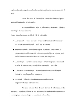 negócios. Desta forma podemos classificar as informações através de uma questão de
grau.”
E além dos níveis de classificação, é necessário atribuir os papéis /
responsabilidades sobre as informações.
As responsabilidades sobre as informações, vão desde a criação, a
manutenção até o uso da mesma.
Alguns passos fazem parte do ciclo de vida da informação:
• A necessidade – é nessa fase que se detecta que determinada informação deve
ser gerada com uma finalidade a suprir uma necessidade;
• O desenvolvimento – uma informação pode ser derivada, surgir a partir do
conjunto de outras informações já existentes, como também ser primária, sendo
necessária a entrada de novos dados no sistema para compô-las;
• A manutenção – são vários os casos em que a informação precisa ser atualizada
e, a fase de manutenção é responsável por mantê-la útil e com valor;
• A utilização – é nessa fase que a informação é visualizada e utilizada para
transações, consultas, análises, entre outras;
• A exclusão – cuidar da eliminação segura de uma informação é a
responsabilidade que cabe a essa fase.
Para cada uma das fases do ciclo de vida da informação, se faz
necessária a atribuição de papéis, ou seja, definir os envolvidos e suas responsabilidades
para criação, acesso, manutenção ou exclusão das informações.
 