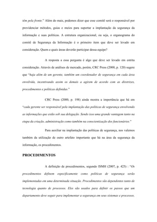 têm pela frente.” Além do mais, podemos dizer que esse comitê será o responsável por
providenciar métodos, guias e meios para suportar a implantação da segurança da
informação e suas políticas. A estrutura organizacional, ou seja, o organograma do
comitê de Segurança da Informação é o primeiro item que deve ser levado em
consideração. Quem e quais áreas deverão participar dessa equipe?
A resposta a essa pergunta é algo que deve ser levado em estrita
consideração. Através de análises de mercado, porém, CRC Press (2000, p. 120) sugere
que “haja além de um gerente, também um coordenador de segurança em cada área
envolvida, incentivando assim os demais a agirem de acordo com as diretrizes,
procedimentos e políticas definidas.”
CRC Press (2000, p. 198) ainda mostra a importância que há em
“cada gerente ser responsável pela implantação das políticas de segurança envolvendo
as informações que estão sob sua delegação. Sendo isso uma grande vantagem tanto na
etapa da criação, administração como também na conscientização dos funcionários.”
Para auxiliar na implantação das políticas de segurança, nos valemos
também da utilização de outro artefato importante que há na área da segurança da
informação, os procedimentos.
PROCEDIMENTOS
A definição de procedimentos, segundo ISMH (2007, p. 425) : “Os
procedimentos definem especificamente como políticas de segurança serão
implementadas em uma determinada situação. Procedimentos são dependentes tanto de
tecnologia quanto de processos. Eles são usados para definir os passos que um
departamento deve seguir para implementar a segurança em seus sistemas e processos.
 