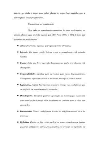 descrito nos ajuda a termos uma melhor chance se sermos bem-sucedidos com a
elaboração de nossos procedimentos.
Elementos de um procedimento
Nem todos os procedimentos necessitam de todos os elementos, no
entanto, abaixo segue um lista sugerida por CRC Press (2000, p. 117) de itens que
compõem um procedimento:”
Título: Determina o tópico ao qual o procedimento abrangerá;
Intenção: Em termos gerais, informa o que o procedimento está tentando
realizar;
Escopo: Emite uma breve descrição do processo ao qual o procedimento está
abrangendo;
Responsabilidades: Identifica quem irá realizar quais passos do procedimento.
Nesse ponto é importante colocar as descrições de cargo ao invés de nomes;
Seqüência de eventos: Visa informar ao usuário o tempo e as condições em que
as tarefas de um procedimento são executadas;
Homologações: Identifica qualquer aprovação ou homologação necessária
para a realização da tarefa, além de informar os caminhos para se obter tais
aprovações;
Pré-requisitos: Lista as condições que deverão ser satisfeitas antes do início do
processo;
Definições: Coloca em foca e tenta explicar os termos, abreviaturas e jargões
que foram utilizados no texto do procedimento e que precisam ser explicados na
 