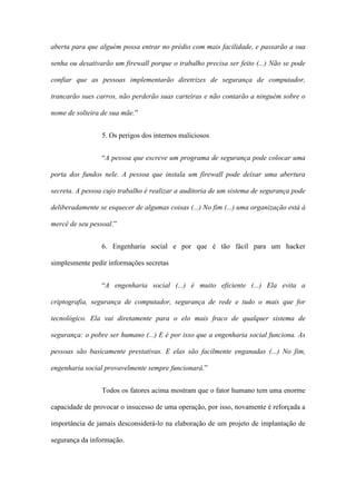 aberta para que alguém possa entrar no prédio com mais facilidade, e passarão a sua
senha ou desativarão um firewall porque o trabalho precisa ser feito (...) Não se pode
confiar que as pessoas implementarão diretrizes de segurança de computador,
trancarão sues carros, não perderão suas carteiras e não contarão a ninguém sobre o
nome de solteira de sua mãe.”
5. Os perigos dos internos maliciosos
“A pessoa que escreve um programa de segurança pode colocar uma
porta dos fundos nele. A pessoa que instala um firewall pode deixar uma abertura
secreta. A pessoa cujo trabalho é realizar a auditoria de um sistema de segurança pode
deliberadamente se esquecer de algumas coisas (...) No fim (...) uma organização está à
mercê de seu pessoal.”
6. Engenharia social e por que é tão fácil para um hacker
simplesmente pedir informações secretas
“A engenharia social (...) é muito eficiente (...) Ela evita a
criptografia, segurança de computador, segurança de rede e tudo o mais que for
tecnológico. Ela vai diretamente para o elo mais fraco de qualquer sistema de
segurança: o pobre ser humano (...) E é por isso que a engenharia social funciona. As
pessoas são basicamente prestativas. E elas são facilmente enganadas (...) No fim,
engenharia social provavelmente sempre funcionará.”
Todos os fatores acima mostram que o fator humano tem uma enorme
capacidade de provocar o insucesso de uma operação, por isso, novamente é reforçada a
importância de jamais desconsiderá-lo na elaboração de um projeto de implantação de
segurança da informação.
 