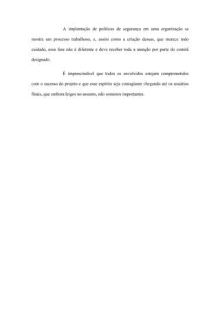 A implantação de políticas de segurança em uma organização se
mostra um processo trabalhoso, e, assim como a criação dessas, que merece todo
cuidado, essa fase não é diferente e deve receber toda a atenção por parte do comitê
designado.
É imprescindível que todos os envolvidos estejam comprometidos
com o sucesso do projeto e que esse espírito seja contagiante chegando até os usuários
finais, que embora leigos no assunto, não somenos importantes.
 
