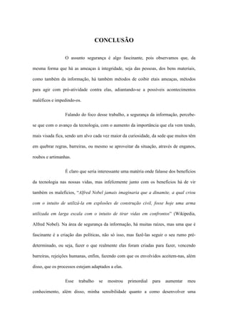 CONCLUSÃO
O assunto segurança é algo fascinante, pois observamos que, da
mesma forma que há as ameaças à integridade, seja das pessoas, dos bens materiais,
como também da informação, há também métodos de coibir etais ameaças, métodos
para agir com pró-atividade contra elas, adiantando-se a possíveis acontecimentos
maléficos e impedindo-os.
Falando do foco desse trabalho, a segurança da informação, percebe-
se que com o avanço da tecnologia, com o aumento da importância que ela vem tendo,
mais visada fica, sendo um alvo cada vez maior da curiosidade, da sede que muitos têm
em quebrar regras, barreiras, ou mesmo se aproveitar da situação, através de enganos,
roubos e artimanhas.
É claro que seria interessante uma matéria onde falasse dos benefícios
da tecnologia nas nossas vidas, mas infelizmente junto com os benefícios há de vir
também os malefícios, “Alfred Nobel jamais imaginaria que a dinamite, a qual criou
com o intuito de utilizá-la em explosões de construção civil, fosse hoje uma arma
utilizada em larga escala com o intuito de tirar vidas em confrontos” (Wikipedia,
Alfred Nobel). Na área de segurança da informação, há muitas raízes, mas uma que é
fascinante é a criação das políticas, não só isso, mas fazê-las seguir o seu rumo pré-
determinado, ou seja, fazer o que realmente elas foram criadas para fazer, vencendo
barreiras, rejeições humanas, enfim, fazendo com que os envolvidos aceitem-nas, além
disso, que os processos estejam adaptados a elas.
Esse trabalho se mostrou primordial para aumentar meu
conhecimento, além disso, minha sensibilidade quanto a como desenvolver uma
 