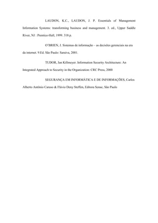 LAUDON, K.C., LAUDON, J. P. Essentials of Management
Information Systems: transforming business and management. 3. ed., Upper Saddle
River, NJ : Prentice-Hall, 1999. 318 p.
O’BRIEN, J. Sistemas de informação – as decisões gerenciais na era
da internet. 9.Ed. São Paulo: Saraiva, 2001.
TUDOR, Jan Killmeyer. Information Security Architecture: An
Integrated Approach to Security in the Organization: CRC Press, 2000
SEGURANÇA EM INFORMÁTICA E DE INFORMAÇÕES, Carlos
Alberto Antônio Caruso & Flávio Deny Steffen, Editora Senac, São Paulo
 