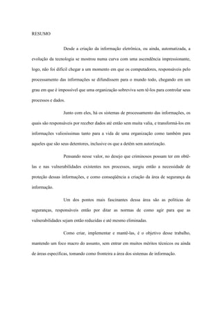 RESUMO
Desde a criação da informação eletrônica, ou ainda, automatizada, a
evolução da tecnologia se mostrou numa curva com uma ascendência impressionante,
logo, não foi difícil chegar a um momento em que os computadores, responsáveis pelo
processamento das informações se difundissem para o mundo todo, chegando em um
grau em que é impossível que uma organização sobreviva sem tê-los para controlar seus
processos e dados.
Junto com eles, há os sistemas de processamento das informações, os
quais são responsáveis por receber dados até então sem muita valia, e transformá-los em
informações valiosíssimas tanto para a vida de uma organização como também para
aqueles que são seus detentores, inclusive os que a detêm sem autorização.
Pensando nesse valor, no desejo que criminosos possam ter em obtê-
las e nas vulnerabilidades existentes nos processos, surgiu então a necessidade de
proteção dessas informações, e como conseqüência a criação da área de segurança da
informação.
Um dos pontos mais fascinantes dessa área são as políticas de
seguranças, responsáveis então por ditar as normas de como agir para que as
vulnerabilidades sejam então reduzidas e até mesmo eliminadas.
Como criar, implementar e mantê-las, é o objetivo desse trabalho,
mantendo um foco macro do assunto, sem entrar em muitos méritos técnicos ou ainda
de áreas específicas, tomando como fronteira a área dos sistemas de informação.
 