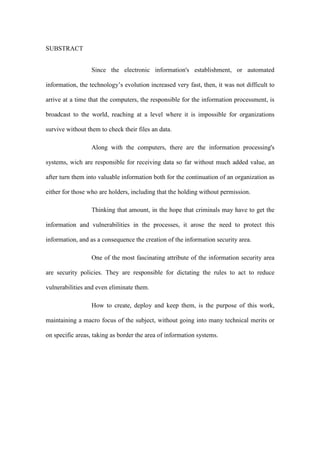 SUBSTRACT
Since the electronic information's establishment, or automated
information, the technology’s evolution increased very fast, then, it was not difficult to
arrive at a time that the computers, the responsible for the information processment, is
broadcast to the world, reaching at a level where it is impossible for organizations
survive without them to check their files an data.
Along with the computers, there are the information processing's
systems, wich are responsible for receiving data so far without much added value, an
after turn them into valuable information both for the continuation of an organization as
either for those who are holders, including that the holding without permission.
Thinking that amount, in the hope that criminals may have to get the
information and vulnerabilities in the processes, it arose the need to protect this
information, and as a consequence the creation of the information security area.
One of the most fascinating attribute of the information security area
are security policies. They are responsible for dictating the rules to act to reduce
vulnerabilities and even eliminate them.
How to create, deploy and keep them, is the purpose of this work,
maintaining a macro focus of the subject, without going into many technical merits or
on specific areas, taking as border the area of information systems.
 