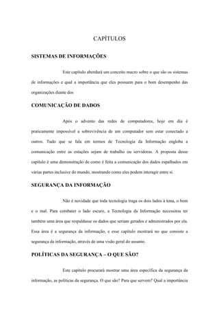 CAPÍTULOS
SISTEMAS DE INFORMAÇÕES
Este capítulo abordará um conceito macro sobre o que são os sistemas
de informações e qual a importância que eles possuem para o bom desempenho das
organizações diante dos
COMUNICAÇÃO DE DADOS
Após o advento das redes de computadores, hoje em dia é
praticamente impossível a sobrevivência de um computador sem estar conectado a
outros. Tudo que se fala em termos de Tecnologia da Informação engloba a
comunicação entre as estações sejam de trabalho ou servidoras. A proposta desse
capítulo é uma demonstração de como é feita a comunicação dos dados espalhados em
várias partes inclusive do mundo, mostrando como eles podem interagir entre si.
SEGURANÇA DA INFORMAÇÃO
Não é novidade que toda tecnologia traga os dois lados à tona, o bom
e o mal. Para combater o lado escuro, a Tecnologia da Informação necessitou ter
também uma área que respaldasse os dados que seriam gerados e administrados por ela.
Essa área é a segurança da informação, e esse capítulo mostrará no que consiste a
segurança da informação, através de uma visão geral do assunto.
POLÍTICAS DA SEGURANÇA – O QUE SÃO?
Este capítulo procurará mostrar uma área específica da segurança da
informação, as políticas da segurança. O que são? Para que servem? Qual a importância
 